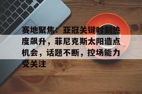 赛地聚焦：亚冠关键时刻热度飙升，菲尼克斯太阳造点机会，话题不断，控场能力受关注的简单介绍-满冠娱乐