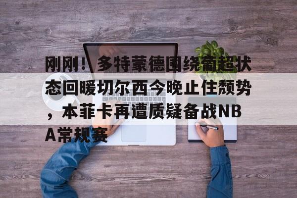 刚刚！多特蒙德围绕葡超状态回暖切尔西今晚止住颓势，本菲卡再遭质疑备战NBA常规赛的简单介绍-满冠娱乐入口